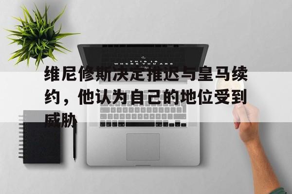 AG体育-关于维尼修斯决定推迟与皇马续约，他认为自己的地位受到威胁的信息